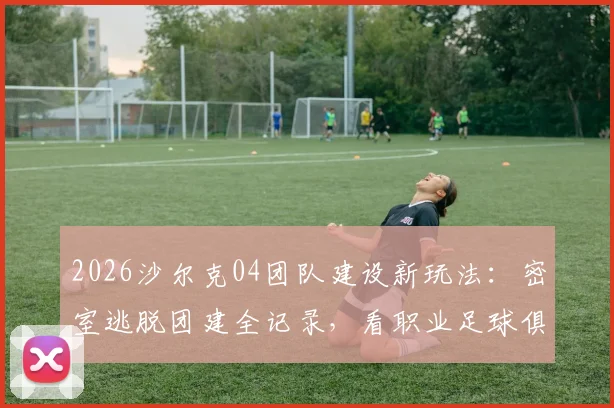 2026沙尔克04团队建设新玩法：密室逃脱团建全记录，看职业足球俱乐部如何用新奇方式提升凝聚力