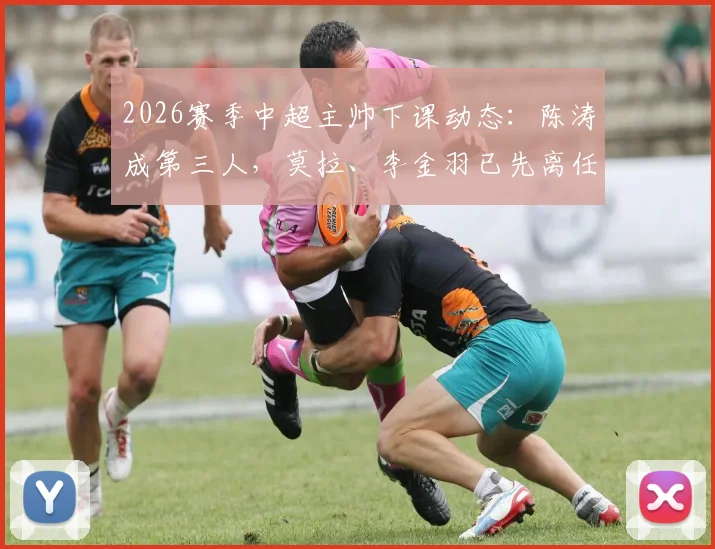2026赛季中超主帅下课动态:陈涛成第三人,莫拉、李金羽已先离任,三队换帅原因深度梳理