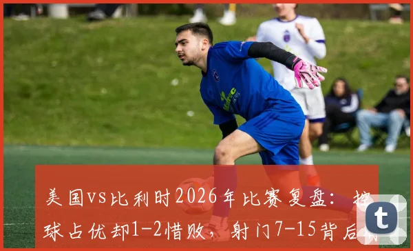 美国vs比利时2026年比赛复盘：控球占优却1-2惜败，射门7-15背后有何战术玄机？
