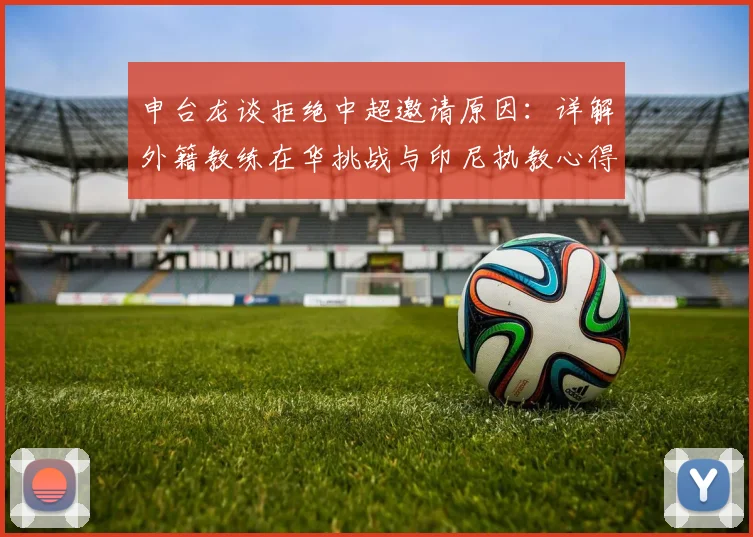 申台龙谈拒绝中超邀请原因：详解外籍教练在华挑战与印尼执教心得