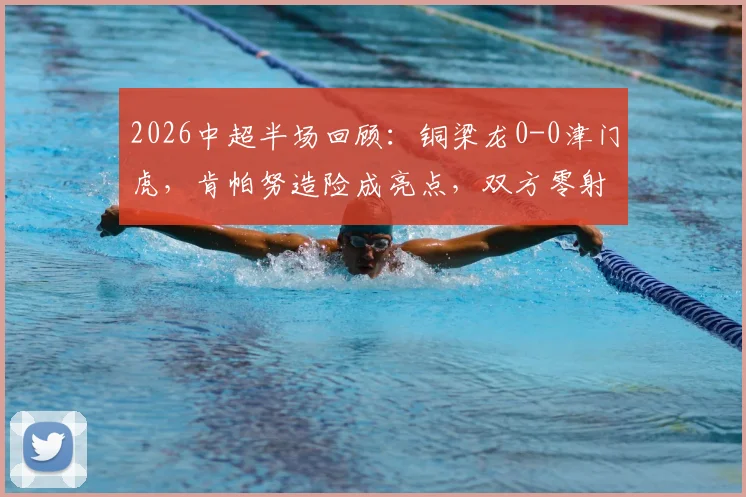 2026中超半场回顾:铜梁龙0-0津门虎,肯帕努造险成亮点,双方零射正数据背后解析