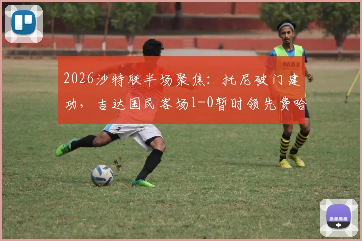 2026沙特联半场聚焦:托尼破门建功,吉达国民客场1-0暂时领先费哈