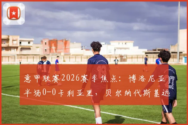 意甲联赛2026赛季焦点：博洛尼亚半场0-0卡利亚里，贝尔纳代斯基远射成最大亮点，附两队近期状态与技术统计全览