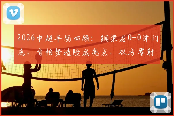 2026中超半场回顾：铜梁龙0-0津门虎，肯帕努造险成亮点，双方零射正数据背后解析