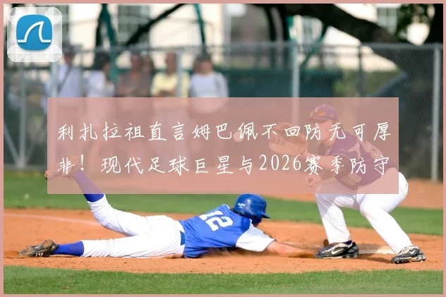 利扎拉祖直言姆巴佩不回防无可厚非！现代足球巨星与2026赛季防守职责深度探讨，看齐梅罗模式