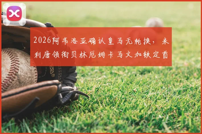 2026阿韦洛亚确认皇马无轮换，米利唐领衔贝林厄姆卡马文加铁定首发，解析战术考量