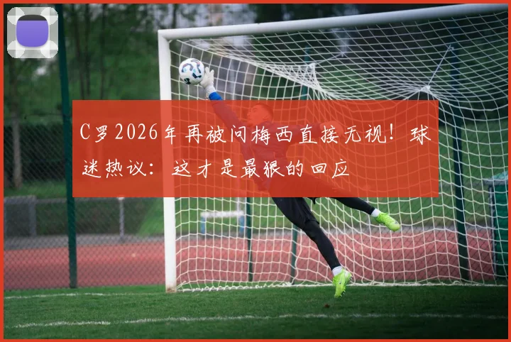 C罗2026年再被问梅西直接无视!球迷热议:这才是最狠的回应