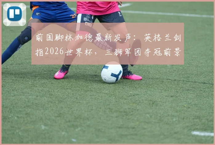 前国脚林加德最新发声：英格兰剑指2026世界杯，三狮军团夺冠前景深度剖析