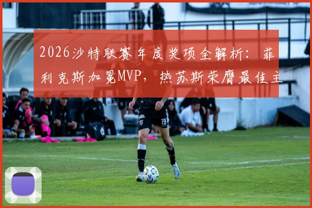 2026沙特联赛年度奖项全解析：菲利克斯加冕MVP，热苏斯荣膺最佳主教练，完整榜单揭晓