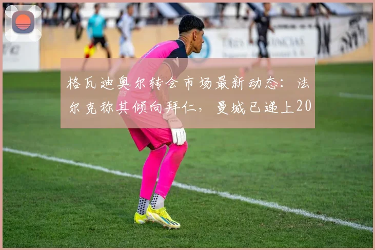 格瓦迪奥尔转会市场最新动态：法尔克称其倾向拜仁，曼城已递上2026年续约合同