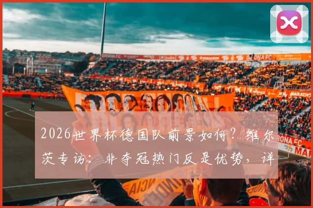 2026世界杯德国队前景如何？维尔茨专访：非夺冠热门反是优势，详解球队心态与决赛渴望