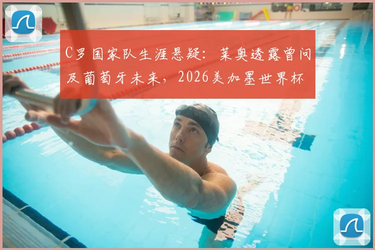 C罗国家队生涯悬疑：莱奥透露曾问及葡萄牙未来，2026美加墨世界杯计划成焦点