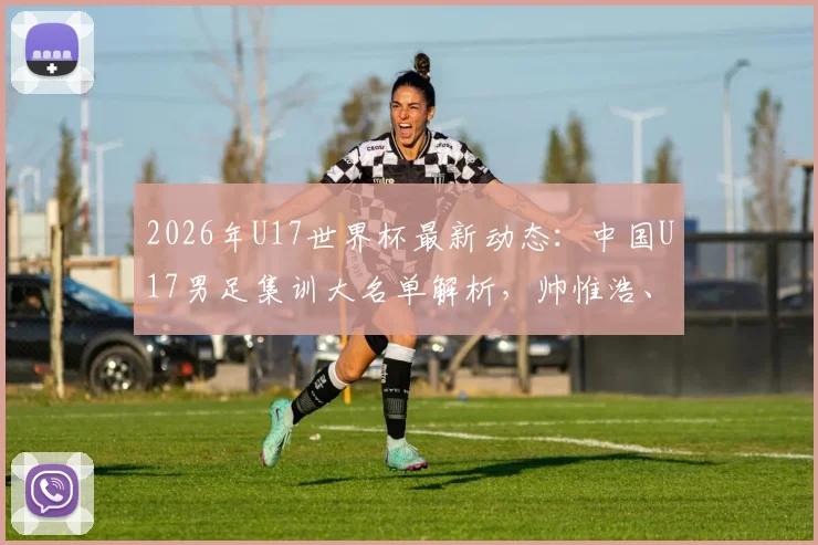 2026年U17世界杯最新动态：中国U17男足集训大名单解析，帅惟浩、谢晋领衔，备战前景展望