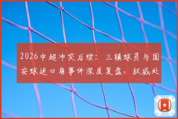 2026中超冲突后续：三镇球员与国安球迷口角事件深度复盘，权威处理结果与球迷反思